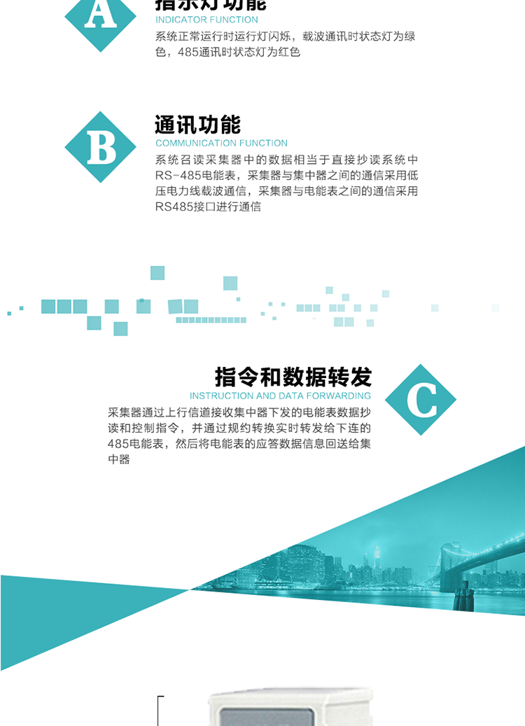功能及特點：
1、 通訊功能，系統召讀采集器中的數據相當于直接抄讀系統中RS-485電能表，采集器與集中器之間的通信采用低壓電力線載波通信，采集器與電能表之間的通信采用RS485接口進行通信
2、 指令和數據轉發功能，采集器通過上行信道接收集中器下發的電能表數據抄讀和控制指令，并通過規約轉換實時轉發給下連的485電能表，然后將電能表的應答數據信息回送給集中器。
3、 指示燈功能，系統正常運行時運行燈閃爍，載波通訊時狀態燈為綠色，485通訊時狀態燈為紅色