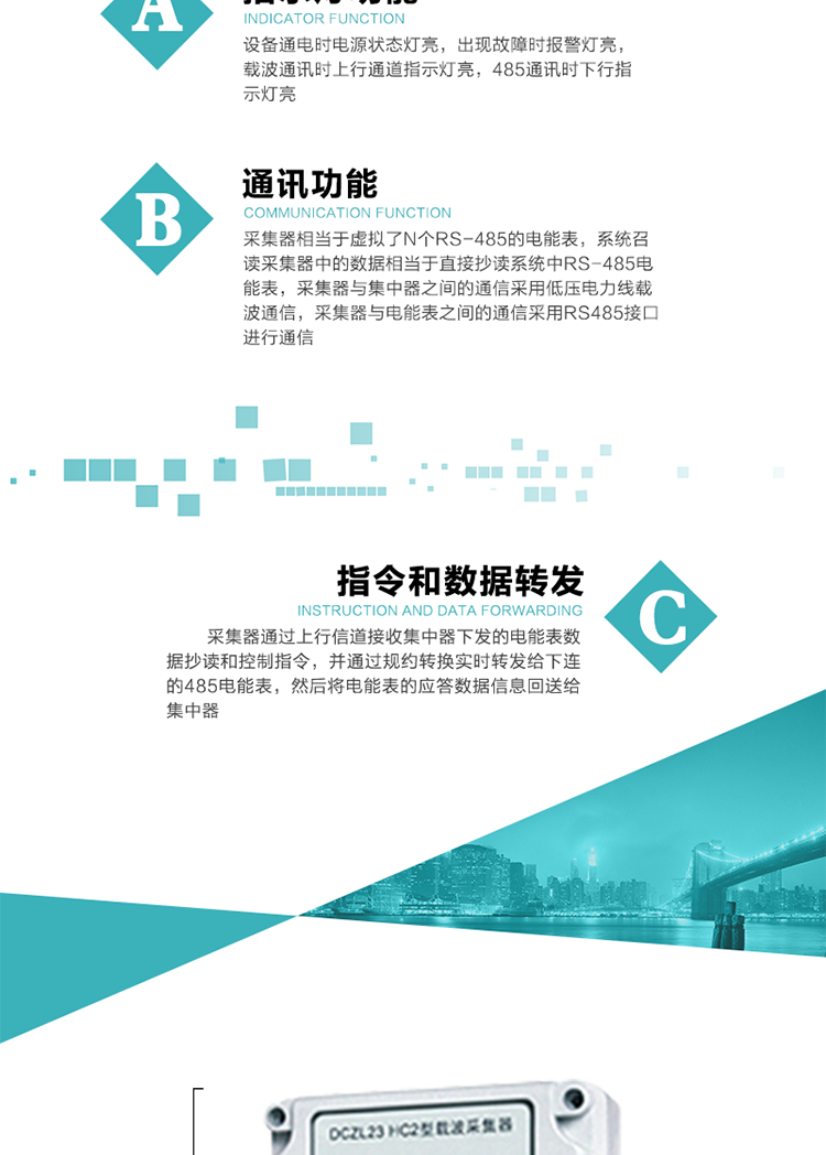 功能及特點：
1、通訊功能，采集器相當于虛擬了N個RS-485的電能表，系統召讀采集器中的數據相當于直接抄讀系統中RS-485電能表，采集器與集中器之間的通信采用低壓電力線載波通信，采集器與電能表之間的通信采用RS485接口進行通信,
2、指令和數據轉發功能，采集器通過上行信道接收集中器下發的電能表數據抄讀和控制指令，并通過規約轉換實時轉發給下連的485電能表，然后將電能表的應答數據信息回送給集中器。
3、指示燈功能，設備通電時電源狀態燈亮，出現故障時報警燈亮，載波通訊時上行通道指示燈亮，485通訊時下行指示燈亮。