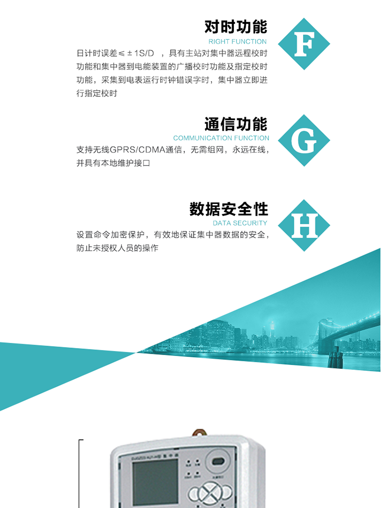 數據存儲，集中器具有64MB大容量存儲器FLASH，凍結數據定時保存，減少了FLASH的寫入次數。停電后，除實時數據外所有數據均自動保存，保存時間大于10年。
7、對時功能，日計時誤差≤±1s/d ，具有主站對集中器遠程校時功能和集中器到電能裝置的廣播校時功能及指定校時功能，采集到電表運行時鐘錯誤字時，集中器立即進行指定校時。
8、通信功能，支持無線GPRS/CDMA通信，無需組網，永遠在線，并具有本地維護接口
9、裝置數據訪問安全性
設置命令加密保護，有效地保證集中器數據的安全，防止未授權人員的操作