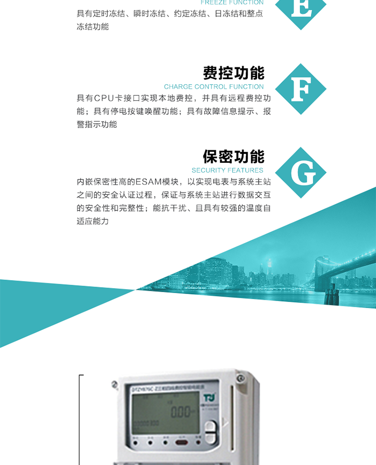 具有定時凍結、瞬時凍結、約定凍結和日凍結功能。
可選負荷曲線數據記錄功能，存儲容量達2M。
具有開電表蓋和端鈕蓋記錄功能。
內嵌保密性高的ESAM模塊，以實現電表與系統主站之間的安全認證過程，保證與系統主站進行數據交互的安全性和完整性。
電磁兼容性能優良，能抵御高壓尖峰脈沖、強磁場、強靜電、雷擊浪涌的干擾、且具有較強的溫度自適應能力。
三相電源供電，三相三線中的任一相或三相四線中的任兩相斷電時，電能表仍能正常工作。