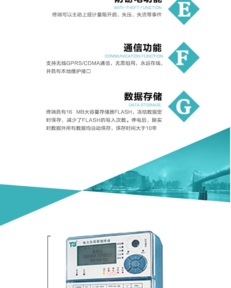 5、防竊電，終端可以主動上報計量箱開啟、失壓、失流等事件
6、數據存儲，終端具有16 MB大容量存儲器FLASH，凍結數據定時保存，減少了FLASH的寫入次數。停電后，除實時數據外所有數據均自動保存，保存時間大于10年。
7、通信功能，支持無線GPRS/CDMA通信，無需組網，永遠在線，并具有本地維護接口
