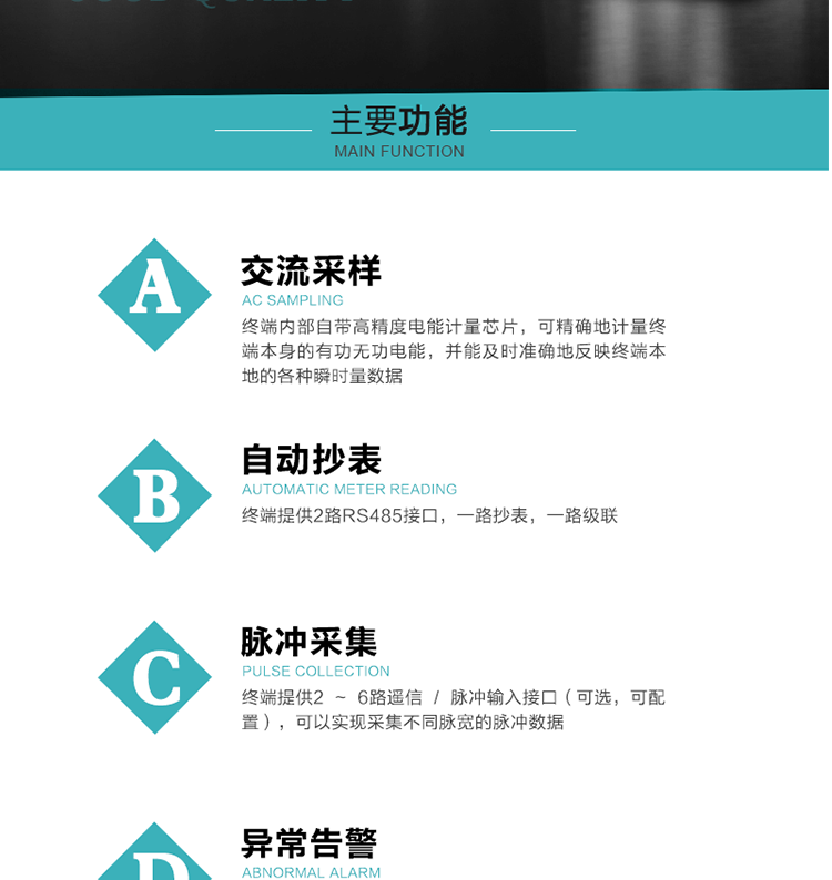 功能及特點：
1、交流采樣, 終端內部自帶高精度電能計量芯片，可精確地計量終端本身的有功無功電能，并能及時準確地反映終端本地的各種瞬時量數據。
2、自動抄表，終端提供2路RS485接口，一路抄表，一路級聯
3、脈沖采集，終端提供2 ~ 6路遙信 / 脈沖輸入接口（可選，可配置），可以實現采集不同脈寬的脈沖數據
4、終端計量, 實時采集配變的電能、電壓、電流、功率等數據，提供電網運行狀態如過壓、失壓、失流、缺相、斷相、逆相序等信息，能統計正向有功總和反向有功總的最大需量及其發生時間