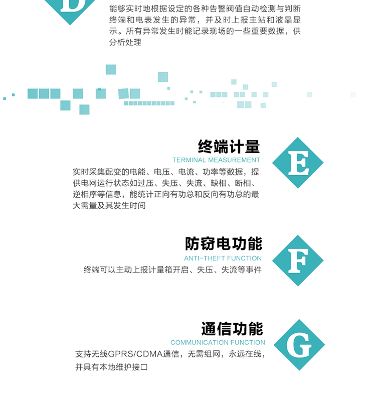 5、防竊電，終端可以主動上報計量箱開啟、失壓、失流等事件
6、異常告警，能夠實時地根據設定的各種告警閥值自動檢測與判斷終端和電表發生的異常，并及時上報主站和液晶顯示。所有異常發生時能記錄現場的一些重要數據，供分析處理、
6、數據存儲，終端具有16 MB大容量存儲器FLASH，凍結數據定時保存，減少了FLASH的寫入次數。停電后，除實時數據外所有數據均自動保存，保存時間大于10年。
7、通信功能，支持無線GPRS/CDMA通信，無需組網，永遠在線，并具有本地維護接口