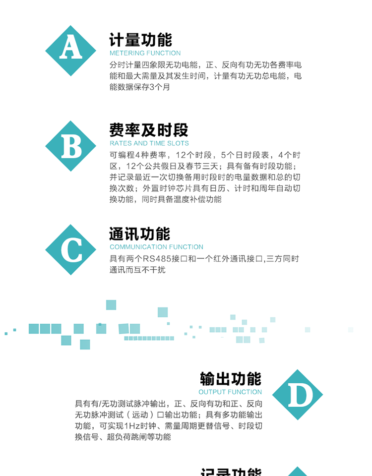 功能特點
   1）分時計量四象限無功電能，正、反向有功無功各費率電能和最大需量及其發生時間，計量有功無功總電能，電能數據保存3個月。
   2）可編程4種費率，12個時段，5個日時段表，4個時區，12個公共假日及春節三天。
3）具有備有時段功能；并記錄最近一次切換備用時段時的電量數據和總的切換次數。
4）外置時鐘芯片具有日歷、計時和周年自動切換功能，同時具備溫度補償功能。
   5）采用寬溫大視角LCD顯示，具有參數自動輪顯和按鍵顯示功能。
   6）具有兩個RS485接口和一個紅外通訊接口,三方同時通訊而互不干擾。
   7）具有有/無功測試脈沖輸出，正、反向有功和正、反向無功脈沖測試（遠動）口輸出功能。
8）具有多功能輸出功能，可實現1Hz時鐘、需量周期更替信號、時段切換信號、超負荷跳閘等功能。