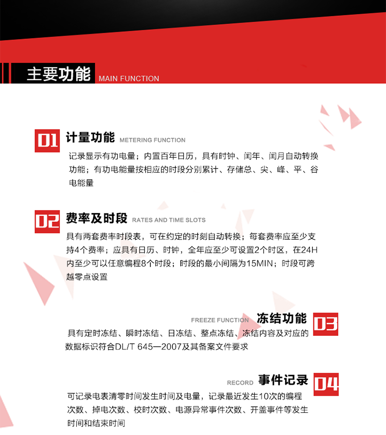 主要功能
1. 計量功能
記錄顯示有功電量
2. 計時功能
內置百年日歷，具有時鐘、閏年、閏月自動轉換功能。
3. 分時計量功能
有功電能量按相應的時段分別累計、存儲總、尖、峰、平、谷電能量 
4. 費率、時段： 
a）具有兩套費率時段表，可在約定的時刻自動轉換；每套費率應至少支持4個費率。 
b）應具有日歷、時鐘，全年應至少可設置2個時區，在24h內至少可以任意編程8個時段；時段的最小間隔為15min；時段可跨越零點設置。 
5. 凍結功能 
1. 定時凍結：按照約定的時間及間隔凍結電能量數據；每個凍結量至少應保存60次。 
2. 瞬時凍結：在非正常情況下，凍結當前的日歷、時間、所有電能量和重要測量的數據；瞬時凍結量應保存最后3次的數據。 
3. 日凍結：存儲每天零點時刻的電能量，可存儲62天的數據。 
4. 整點凍結：存儲整點時刻或半點時刻的有功總電能，可存儲254個數據。
5. 凍結內容及對應的數據標識符合DL/T 645—2007及其備案文件要求。 
6. 事件記錄 
可記錄電表清零時間發生時間及電量，記錄最近發生10次的編程次數、掉電次數、校時次數、電源異常事件次數、開蓋事件等發生時間和結束時間。
7. 負荷記錄
電表可記錄負荷記錄內容從“電壓、電流、頻率”、“有功功率”、“功率因數”、“有功總電能”四類數據項中任意組合，設定時間從1~60min之間任意設置，如設定時間為15min電表最少可記錄3天的數據，負荷記錄可通過POS機或RS485方式抄讀。
8. 設置與清零 
電能表出廠后不允許設置底度，不允許清零等一些參數設置。
9. 通訊功能
　　具有一路調制型紅外通訊接口、一路完全隔離的RS485通訊接口，方便現場維護和遠程數據采集。通訊規約遵循DL/T 645 《多功能電能表通訊規約》，并可根據用戶要求定制通訊規約。