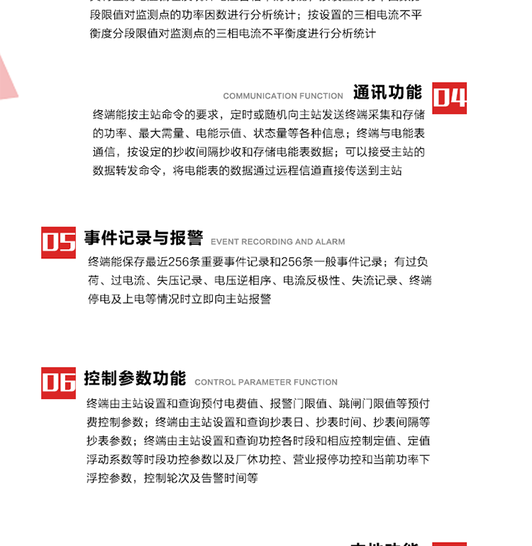 15、過電流
　　任意一相電流超過設定值（默認值為1.3Ib），且持續時間超過設定的電流過負荷持續時間（默認15分鐘）時就產生該相過電流告警事件。過電流告警事件發生后，任意一相電流小于設定值（默認值為Ib），且持續時間超過設定的電流過負荷恢復時間（默認15分鐘）就產生過電流告警恢復事件。
16、過電壓
　　任意一相電壓大于設定值（默認值為130%Un）且持續時間超過設定的過電壓持續時間（默認15分鐘）時就產生該相過電壓告警事件。過電壓告警事件發生后，對應相電壓小于設定值（默認值為115%Un），且持續時間超過設定的過電壓恢復時間（默認15分鐘）就產生過電壓告警恢復事件。
17、欠電壓
　　任意一相電壓小于設定值（默認值為70%Un）且持續時間超過設定的欠電壓持續時間（默認15分鐘）時就產生該相欠電壓告警事件。欠電壓告警事件發生后，對應相電壓大于設定值（默認值為85%Un），且持續時間超過設定的欠電壓恢復時間（默認15分鐘）就產生欠電壓告警恢復事件。
18、失壓記錄
a） 三相中任一相或兩相失壓，終端均正常工作并分相記錄累計失壓時間，同時記錄最近五次發生時刻、發生狀態和相應的錯誤電量（正反向有功電量、正反向無功電量）。電壓判斷閥值為50%Un。 　
b） 失壓判斷時間小于60秒。
c） 能在終端液晶顯示屏上直接顯示有否失壓情況。
19、電壓逆相序
a） 當三相電壓Ua、Ub、 Uc的過零順序不是Ua、Ub、 Uc順序關系時則產生電壓逆相序告警。
b） 判斷電壓逆相序及恢復的持續時間超過設定時間。
20、電流反極性
a） 當某相電流二次側回路（進線和出線接反）同名端接錯造成計量錯誤時產生該相的電流反極性告警。
b） 當電流大于5% Ib時才開始判斷該相電流是否反極性。
21、失流記錄
a） 當終端有三相工作電壓時，缺一相或兩相電流，分相記錄累計失流時間，同時記錄最近五次發生時刻、發生狀態和相應的錯誤電量（正反向有功電量、正反向無功電量）。電流判斷閥值為啟動電流。
b） 失流判斷時間小于60秒。
c） 能在終端液晶顯示屏上直接顯示有否失流情況。
22、終端停電
　　終端失去交流電源或交流電源電壓降低到不能維持終端正常工作時終端產生終端停電告警。
23、終端上電
　　終端由停電狀態轉為主電源工作狀態時產生終端上電告警。
24、參數設置和查詢
25、費率時段
　時區數　　　　　　4時區
　時段數　　　　　　每時區最多可設置10個時段
　費率數　　　　　　4費率（尖、峰、平、谷）
　時鐘誤差　　　　　帶溫度補償的硬時鐘電路，時鐘精度優于±0.5s/d
26、時鐘召測和對時
a） 終端能接收主站的時鐘召測和對時命令，對時誤差不超過3s。終端時鐘24h內走時誤差小于0.5s。電源失電后，時鐘能保持正常工作。
b） TA變比、TV變比和電能表常數有脈沖輸入的終端能由主站或在當地設置和查詢TV變比KTV、TA變比KTA 以及電能表脈沖常數Kp（imp/kWh或imp /kvarh）。
27、限值參數 
　　終端由主站設置和查詢電壓及電流越限值、功率因數分段限值等。
28、功率控制參數
　　終端由主站設置和查詢功控各時段和相應控制定值、定值浮動系數等時段功控參數以及廠休功控、營業報停功控和當前功率下浮控參數，控制輪次及告警時間等。改變定值時有音響（或語音）信號。
29、預付費控制參數 
　　終端由主站設置和查詢預付電費值、報警門限值、跳閘門限值等預付費控制參數。設置參數時有音響（或語音）信號。
30、終端參數
　　終端由主站設置和查詢終端組地址、終端配置及配置參數、通信參數等，并能查詢終端ID。
31、抄表參數
　　終端由主站設置和查詢抄表日、抄表時間、抄表間隔等抄表參數。
32、本地功能
33、本地狀態指示
　　終端有本地狀態指示，指示終端電源、通信、抄表等工作狀態。并可顯示當前用電情況、抄表數據、終端參數、維護信息等。
34、本地維護接口 
　　終端有本地維護接口，通過維護接口設置終端參數，進行軟件升級等。
35、本地用戶接口
a） 本地通信接口中有1路作為用戶數據接口，提供用戶數據服務功能。
b） 具有時鐘晶振頻率輸出接口。
c） 具有需量周期測試接口。
d） 面板有供實驗室和現場校驗用的有、無功電能脈沖輸出發光二極管。
36、異常報警功能
a） 計量裝置封印管理：非授權人開、關計量裝置門，主動上報開啟、關閉時間，當時電量。
b） 電表端蓋、罩殼異常打開主動上報開啟時間、當時電量。
c） 示度電量下降主動上報發生時間、前后電量。
d） 電表參數設置改變，主動上報發生時間、前后設置參數、前后電量。
e） 電壓斷1相或2相失電，終端聲光報警、主動上報發生、結束時間、斷相相別。
f） 供電系統三相電壓正常，表計（終端）電壓回路失壓，（電流回路電流大于10％Ib）。終端聲光報警、主動上報發生、結束時間、缺相相別以及當時電量。
g） 終端負荷過載大于負荷閥值，終端報警、持續時間3分鐘以上，主動上報發生時間，在負荷減小過程中，檢測值小于負荷閥值、持續3分鐘以上，主動上報結束時間以及當時電量。
h） 停電檢測、終端主板上裝配有大容量鋰電池，并且還有一塊備用電池，終端發生停電，至少保證與前置機通訊三次（上報失電時刻的日期、時間、有功、無功電量）的能力，并能在停電5分鐘內檢測異常（如有無電流、CT一、二次是否短路等）并報警。
i） 上電檢測報警，終端上電后，主動上報上電時間、當前電量并消除異常報警信息。
g） 功率（或電流）差動檢測及報警，上報發生、結束時間、當時電量。
k） 電壓逆相序檢測及報警功能，上報發生、結束時間。
l） 電流反極性（逆相序）檢測及報警，上報發生、結束時間、當時電量。
m） 表計電池電壓過低報警，并上報。
n） 三相負荷不平衡檢測，任一相電流（IX）和三相電流平均值（IP）之差，除以三相電流平均值（IP）大于預置的三相負荷不平衡閥值時，終端判定三相負荷不平衡，終端報警，并主動上報不平衡發生時間、不平衡相別及當前電量。當三相電流恢復平衡后，終端撤除報警，并主動上報不平衡恢復時間、當前電量。三相負荷不平衡閥值默認為20%In。
37、終端維護
38、自檢自恢復
　　終端有自測試、自診斷功能，發現終端的部件工作異常有記錄。
39、終端初始化
　　終端接收到主站下發的初始化命令后，分別對硬件、參數區、數據區進行初始化，參數區置為缺省值，數據區清零，控制解除。
40、安全防護 
a） 所有參數、功率設置、電量清零、需量清零、誤差調整等（除廣播校時外）必須加硬件防護。
b） 表計出廠后，不能用軟件對其進行誤差調整。
c） 編程設置密碼保護，密碼位數不少于6位。通過光口本地編程和通過RS485接口遠程編程內容要嚴格分級區分。
d） 所有通信接口（RS485、光電接口、手持電腦接口）均需加口令防護，進行安全驗證。
e） 光電通訊口采用吸附式，禁止使用調制型紅外通訊。
f） 僅有一相有電時，終端能正常工作。在失去交流電源的條件下，終端具有數據保持和維持時鐘芯片工作，并至少具有與主站通訊三次（上報失電時刻的日期、時間、有功、無功電量）的能力。
g） 工作時不允許發生死機。
h） 具有停電抄表功能。
i） 線路停電后，所有測量數據不會丟失，且保存時間在3年及以上。 