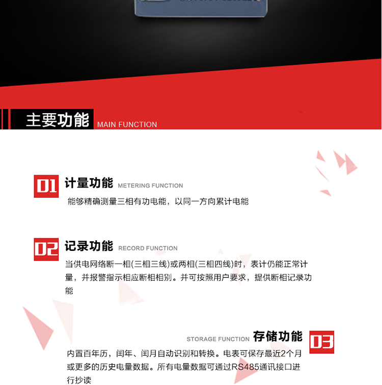 主要功能
1. 能夠精確測量三相有功電能，以同一方向累計電能。
2. 當供電網絡斷一相(三相三線)或兩相(三相四線)時，表計仍能正常計量，并報警指示相應斷相相別。并可按照用戶要求，提供斷相記錄功能。
3. 內置百年歷，閏年、閏月自動識別和轉換。電表可保存最近2個月或更多的歷史電量數據。所有電量數據可通過RS485通訊接口進行抄讀。
4. 具有一路調制型紅外通訊接口和一路完全隔離的RS485通訊接口，方便現場維護和遠程數據采集。