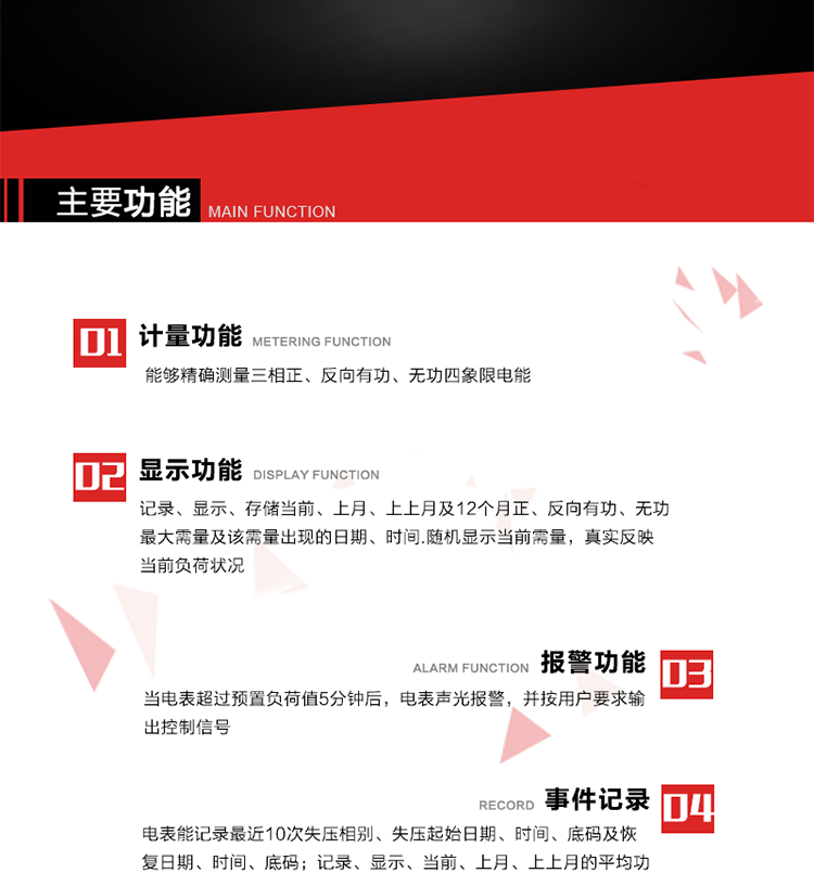 主要功能
1. 能夠精確測量三相正、反向有功、無功四象限電能。
2. 記錄、顯示、存儲當前、上月、上上月及12個月正、反向有功、無功最大需量及該需量出現的日期、時間.隨機顯示當前需量，真實反映當前負荷狀況。
3. 實時顯示A、B、C三相電壓、電流、頻率值。
4. 實時顯示A、B、C三相視在功率、有功、無功功率值。
5. 記錄、顯示、當前、上月、上上月的平均功率因數值。
6. 電表能記錄最近10次失壓相別、失壓起始日期、時間、底碼及恢復日期、時間、底碼。
7. 當三相電壓失壓且電流回路的電流大于等于5％Ib時，電表判定為故障全失壓，，電表記錄失壓累計時間、累積次數。當電壓恢復時可以顯示以上記錄。
8. 當電表的三相電壓正常，一相或兩相的電流小于啟動電流并持續1分鐘時，電表判斷為故障失流，電表能記錄最近5次失流相別、失流起始日期、時間、底碼及恢復日期、時間、底碼。
9. 可按月記錄、顯示當前電表總運行時間以及當前、上月、上上月A相、B相、C相電壓越上限、越下限時間及越上限越下限時間之和，統計電壓合格率數據。電壓上、下限閥值可編程設置。
10. 當電表超過預置負荷值5分鐘后，電表聲光報警，并按用戶要求輸出控制信號。