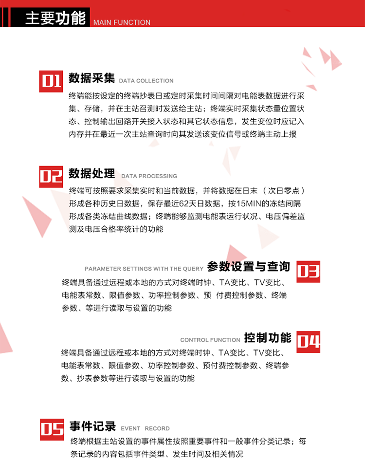 主要功能
1、數據采集器
終端能按設定的終端抄表日或定時采集時間間隔對電能表數據進行采集、存儲，并在主站召測時發送給主站，終端記錄的電能表數據，應與所連接的電能表顯示的相應數據一致。終端實時采集狀態量位置狀態、控制輸出回路開關接入狀態和其它狀態信息，發生變位時應記入內存并在最近一次主站查詢時向其發送該變位信號或終端主動上報。終端能接收電能表輸出的脈沖，并根據電能表脈沖常數Kp（imp/kWh或imp/kvarh）、TV變比KTV、TA變比KTA計算1min平均功率，并記錄當日、當月功率最大值和出現時間。 
終端具備電壓、電流等模擬量采集功能，測量電壓、電流、功率、功率因數等，終端具有電壓監測越限統計功能，其電壓準確度等級為0.5；具有諧波數據統計功能，諧波分量準確度等級為1。 
2、數據處理 
終端可按照要求采集實時和當前數據；終端可按要求將采集的數據在日末（次日零點）形成各種歷史日數據，并保存最近62天日數據；終端可按要求將采集的數據按15min的凍結間隔形成各類凍結曲線數據，并保存最近30天曲線數據；終端可按要求將采集的數據在月末零點（每月1日零點）生成各種歷史月數據，并保存最近12個月的月數據。 
終端能夠監測電能表運行狀況、電壓偏差監測及電壓合格率統計的功能；終端具有按設置的功率因數分段限值對監測點的功率因數進行分析統計，記錄每月功率因數越限值發生在各區段的累計時間。
3、參數設置與查詢
終端具備通過遠程或本地的方式對終端時鐘、TA變比、TV變比、電能表常數、限值參數、功率控制參數、預付費控制參數、終端參數、抄表參數等進行讀取與設置的功能。 