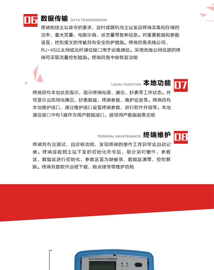 4、控制功能 
終端具備的控制功能主要分為功率定值控制（時段功控、廠休功控、營業報停功控、當前功率下浮功控）、電量定值控制（月電控、購電控）、保電/剔除、遠方控制這四大類。 
5、事件記錄
終端根據主站設置的事件屬性按照重要事件和一般事件分類記錄。每條記錄的內容包括事件類型、發生時間及相關情況。對于主站設置的重要事件，當事件發生后終端實時刷新重要事件計數器內容，記為記錄，并可以通過主站請求訪問召測事件記錄，對于采用平衡傳輸信道的終端應直接將重要事件主動及時上報主站。對于主站設置的一般事件，當事件發生后終端實時刷新一般事件計數器內容，記為事件記錄，等待主站查詢。
6、數據傳輸
終端能按主站命令的要求，定時或隨機向主站發送終端采集和存儲的功率、最大需量、電能示值、狀態量等各種信息。對重要數據和參數設置、控制報文的傳輸具有安全防護措施。終端具備無線公網、RJ-45以太網或光纖通信接口用于遠程通信。采用無線公網信道的終端可采取流量控制措施。終端具備中繼轉發功能。
7、本地功能
終端具有本地狀態指示，指示終端電源、通信、抄表等工作狀態。并可顯示當前用電情況、抄表數據、終端參數、維護信息等。終端具有本地維護接口，通過維護接口設置終端參數，進行軟件升級等。本地通信接口中有1路作為用戶數據接口，提供用戶數據服務功能。由用戶根據需要查詢實時用電數據和參數（如用電曲線、時段費率、購用電信息等）、供電信息（如停限電通知、電價信息、催費信息等）、告警信息等。
8、終端維護 終端具有自測試、自診斷功能，發現終端的部件工作異常會自動記錄。終端接收到主站下發的初始化命令后，能分別對硬件、參數區、數據區進行初始化，參數區置為缺省值，數據區清零，控制解除。終端具備軟件遠程下載、斷點續傳等維護功能。
