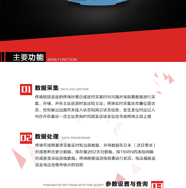 主要功能
1、數據采集器
終端能按設定的終端抄表日或定時采集時間間隔對電能表數據進行采集、存儲，并在主站召測時發送給主站，終端記錄的電能表數據，應與所連接的電能表顯示的相應數據一致。終端實時采集狀態量位置狀態、控制輸出回路開關接入狀態和其它狀態信息，發生變位時應記入內存并在最近一次主站查詢時向其發送該變位信號或終端主動上報。終端能接收電能表輸出的脈沖，并根據電能表脈沖常數Kp（imp/kWh或imp/kvarh）、TV變比KTV、TA變比KTA計算1min平均功率，并記錄當日、當月功率最大值和出現時間。 
終端具備電壓、電流等模擬量采集功能，測量電壓、電流、功率、功率因數等，終端具有電壓監測越限統計功能，其電壓準確度等級為0.5；具有諧波數據統計功能，諧波分量準確度等級為1。 
2、數據處理 
終端可按照要求采集實時和當前數據；終端可按要求將采集的數據在日末（次日零點）形成各種歷史日數據，并保存最近62天日數據；終端可按要求將采集的數據按15min的凍結間隔形成各類凍結曲線數據，并保存最近30天曲線數據；終端可按要求將采集的數據在月末零點（每月1日零點）生成各種歷史月數據，并保存最近12個月的月數據。 
終端能夠監測電能表運行狀況、電壓偏差監測及電壓合格率統計的功能；終端具有按設置的功率因數分段限值對監測點的功率因數進行分析統計，記錄每月功率因數越限值發生在各區段的累計時間。
3、參數設置與查詢
終端具備通過遠程或本地的方式對終端時鐘、TA變比、TV變比、電能表常數、限值參數、功率控制參數、預付費控制參數、終端參數、抄表參數等進行讀取與設置的功能。 
4、控制功能 
終端具備的控制功能主要分為功率定值控制（時段功控、廠休功控、營業報停功控、當前功率下浮功控）、電量定值控制（月電控、購電控）、保電/剔除、遠方控制這四大類。 