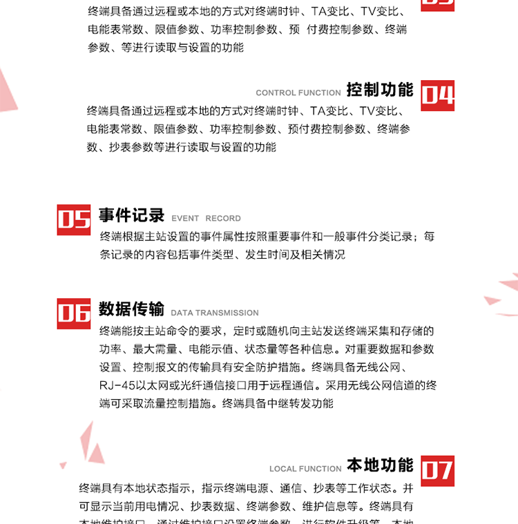 5、事件記錄
終端根據主站設置的事件屬性按照重要事件和一般事件分類記錄。每條記錄的內容包括事件類型、發生時間及相關情況。對于主站設置的重要事件，當事件發生后終端實時刷新重要事件計數器內容，記為記錄，并可以通過主站請求訪問召測事件記錄，對于采用平衡傳輸信道的終端應直接將重要事件主動及時上報主站。對于主站設置的一般事件，當事件發生后終端實時刷新一般事件計數器內容，記為事件記錄，等待主站查詢。
6、數據傳輸
終端能按主站命令的要求，定時或隨機向主站發送終端采集和存儲的功率、最大需量、電能示值、狀態量等各種信息。對重要數據和參數設置、控制報文的傳輸具有安全防護措施。終端具備無線公網、RJ-45以太網或光纖通信接口用于遠程通信。采用無線公網信道的終端可采取流量控制措施。終端具備中繼轉發功能。
7、本地功能
終端具有本地狀態指示，指示終端電源、通信、抄表等工作狀態。并可顯示當前用電情況、抄表數據、終端參數、維護信息等。終端具有本地維護接口，通過維護接口設置終端參數，進行軟件升級等。本地通信接口中有1路作為用戶數據接口，提供用戶數據服務功能。由用戶根據需要查詢實時用電數據和參數（如用電曲線、時段費率、購用電信息等）、供電信息（如停限電通知、電價信息、催費信息等）、告警信息等。
8、終端維護 終端具有自測試、自診斷功能，發現終端的部件工作異常會自動記錄。終端接收到主站下發的初始化命令后，能分別對硬件、參數區、數據區進行初始化，參數區置為缺省值，數據區清零，控制解除。終端具備軟件遠程下載、斷點續傳等維護功能。